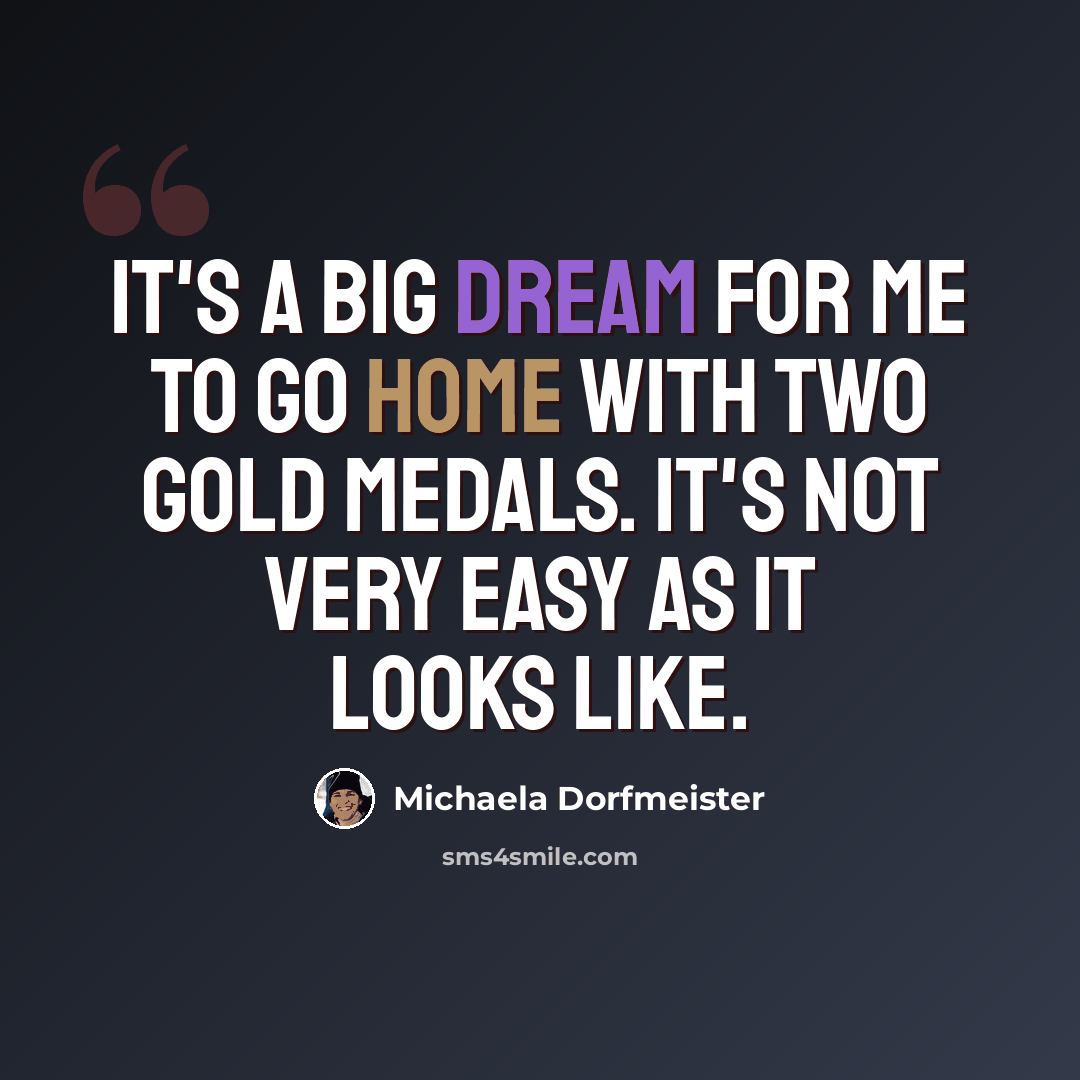 “It's a big dream for me to go home with two gold medals. It's not very easy as it looks like.” quote by Michaela Dorfmeister