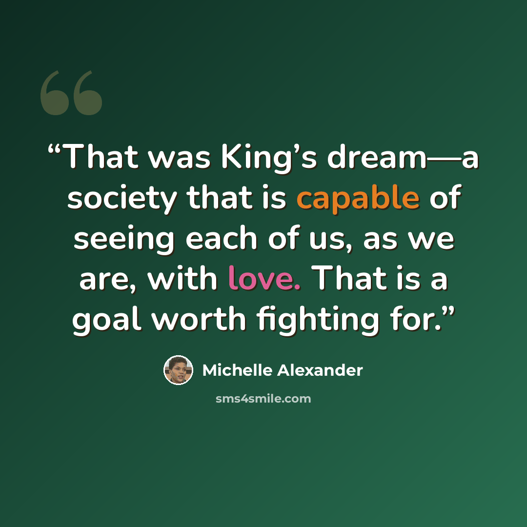 “That was King’s dream—a society that is capable of seeing each of us, as we are, with love. That is a goal worth fighting for.” quote by Michelle Alexander
