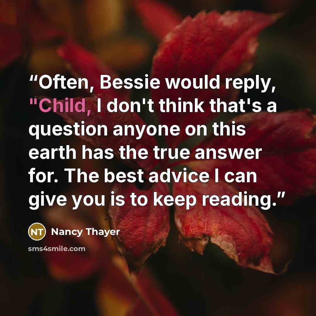 “Often, Bessie would reply, "Child, I don't think that's a question anyone on this earth has the true answer for. The best advice I can give you is to keep reading.” quote by Nancy Thayer