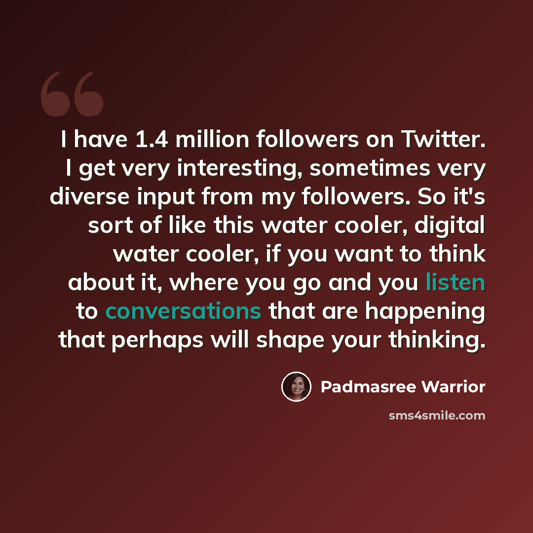 “I have 1.4 million followers on Twitter. I get very interesting, sometimes very diverse input from my followers. So it's sort of like this water cooler, digital water cooler, if you want to think about it, where you go and you listen to conversations that are happening that perhaps will shape your…” quote by Padmasree Warrior