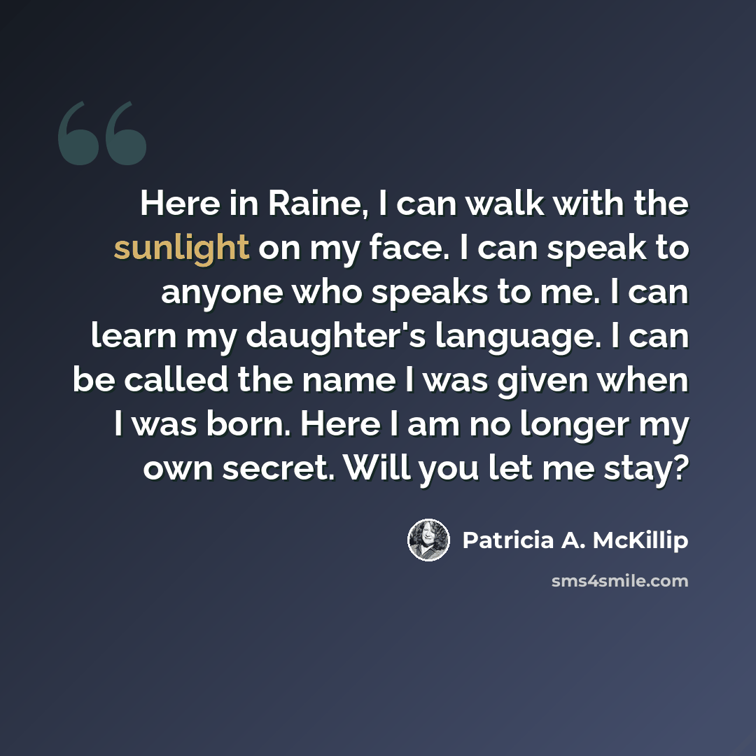 “Here in Raine, I can walk with the sunlight on my face. I can speak to anyone who speaks to me. I can learn my daughter's language. I can be called the name I was given when I was born. Here I am no longer my own secret. Will you let me stay?” quote by Patricia A. McKillip