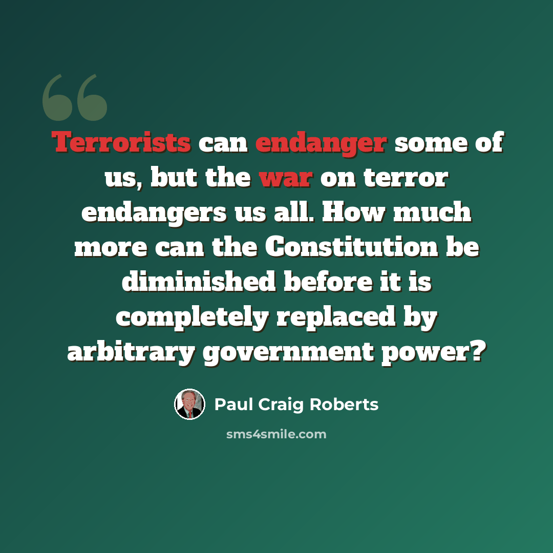 “Terrorists can endanger some of us, but the war on terror endangers us all. How much more can the Constitution be diminished before it is completely replaced by arbitrary government power?” quote by Paul Craig Roberts