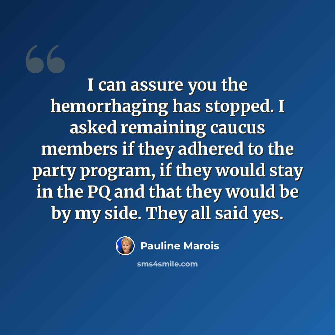 “I can assure you the hemorrhaging has stopped. I asked remaining caucus members if they adhered to the party program, if they would stay in the PQ and that they would be by my side. They all said yes.” quote by Pauline Marois
