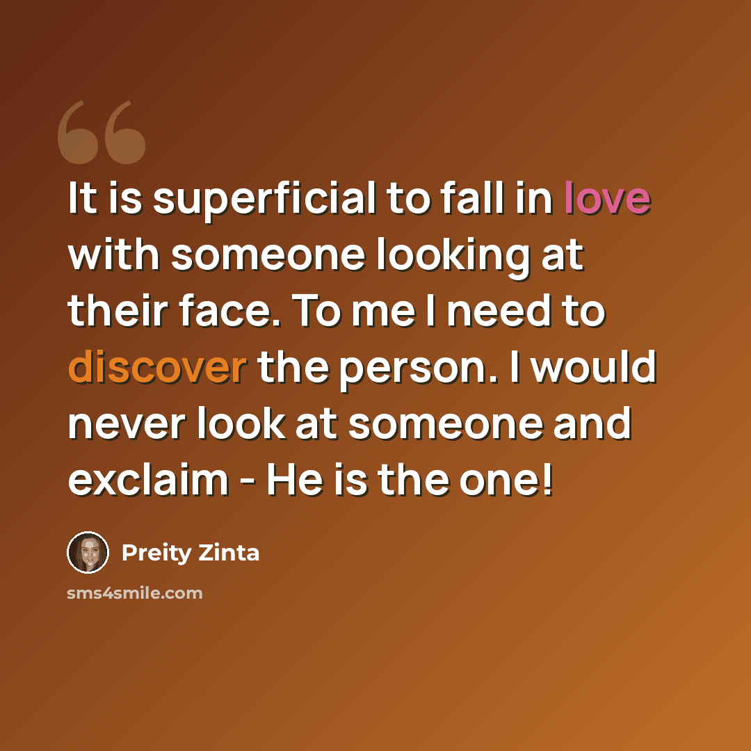 “It is superficial to fall in love with someone looking at their face. To me I need to discover the person. I would never look at someone and exclaim - He is the one!” quote by Preity Zinta