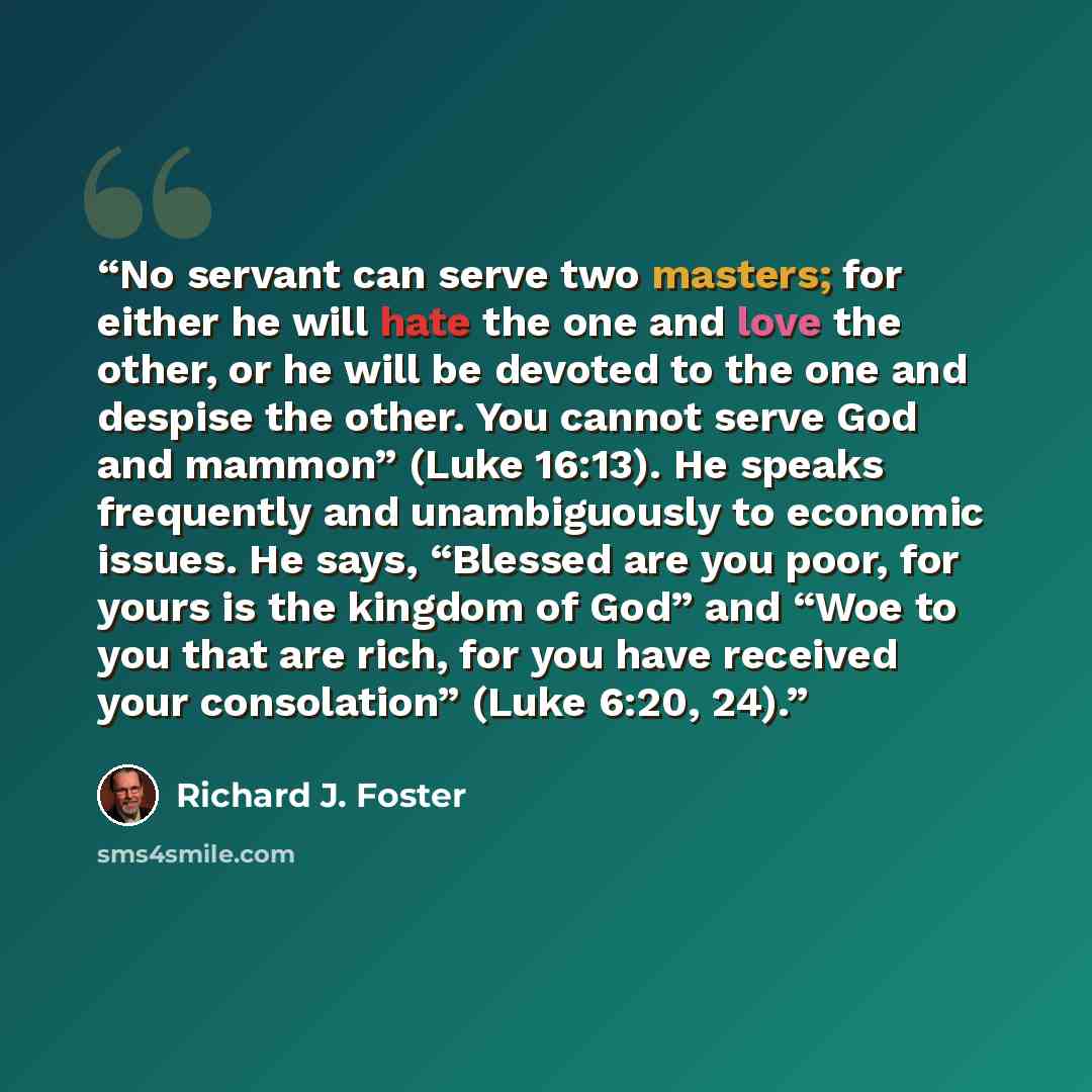 “No servant can serve two masters; for either he will hate the one and love the other, or he will be devoted to the one and despise the other. You cannot serve God and mammon” (Luke 16:13). He speaks frequently and unambiguously to economic issues. He says, “Blessed are you poor, for yours is the…” quote by Richard J. Foster