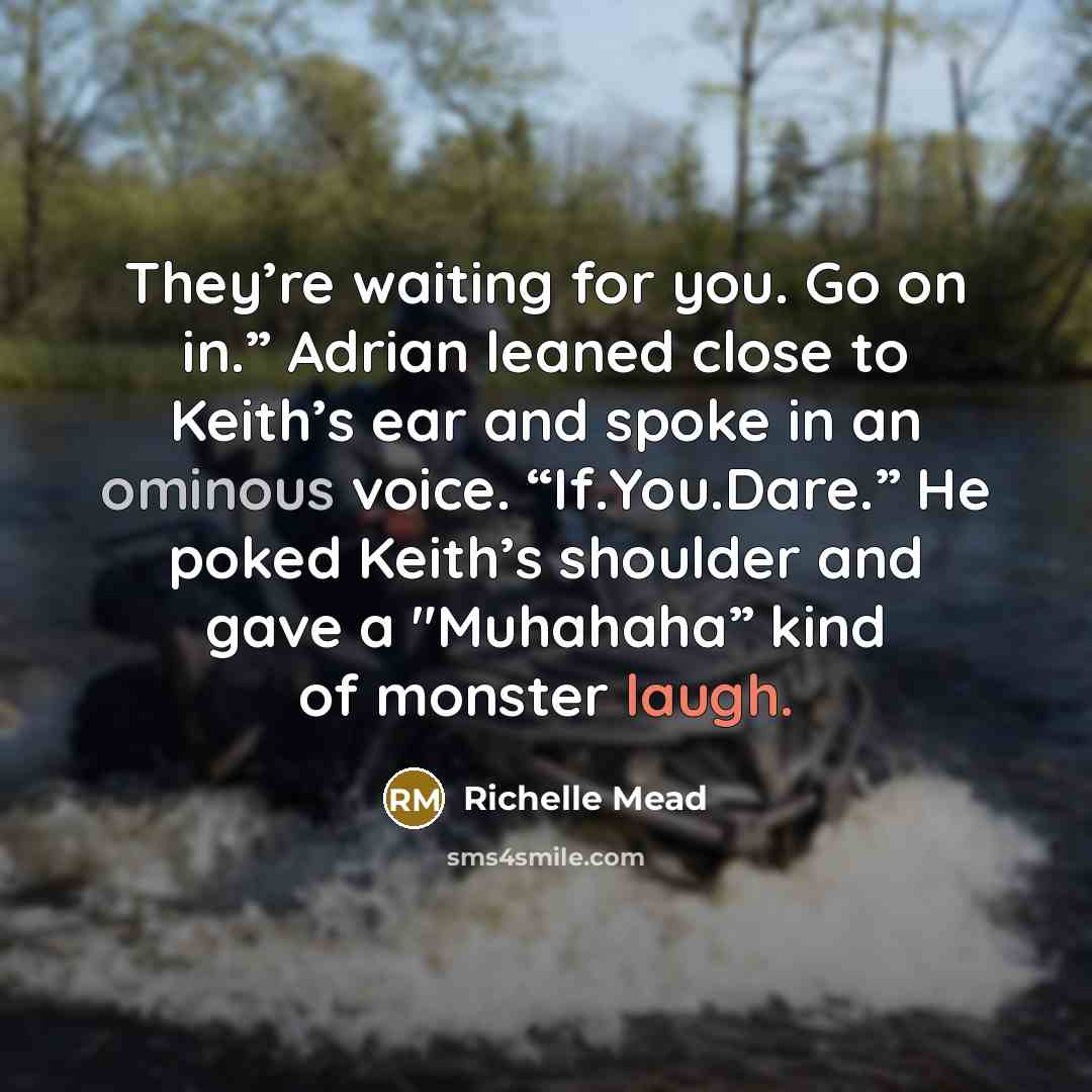 “They’re waiting for you. Go on in.” Adrian leaned close to Keith’s ear and spoke in an ominous voice. “If.You.Dare.” He poked Keith’s shoulder and gave a "Muhahaha” kind of monster laugh.” quote by Richelle Mead