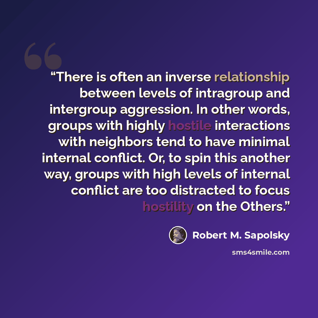 “There is often an inverse relationship between levels of intragroup and intergroup aggression. In other words, groups with highly hostile interactions with neighbors tend to have minimal internal conflict. Or, to spin this another way, groups with high levels of internal conflict are too…” quote by Robert M. Sapolsky