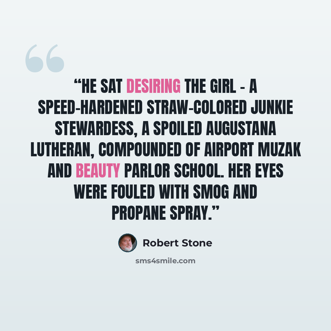 “He sat desiring the girl - a speed-hardened straw-colored junkie stewardess, a spoiled Augustana Lutheran, compounded of airport Muzak and beauty parlor school. Her eyes were fouled with smog and propane spray.” quote by Robert Stone