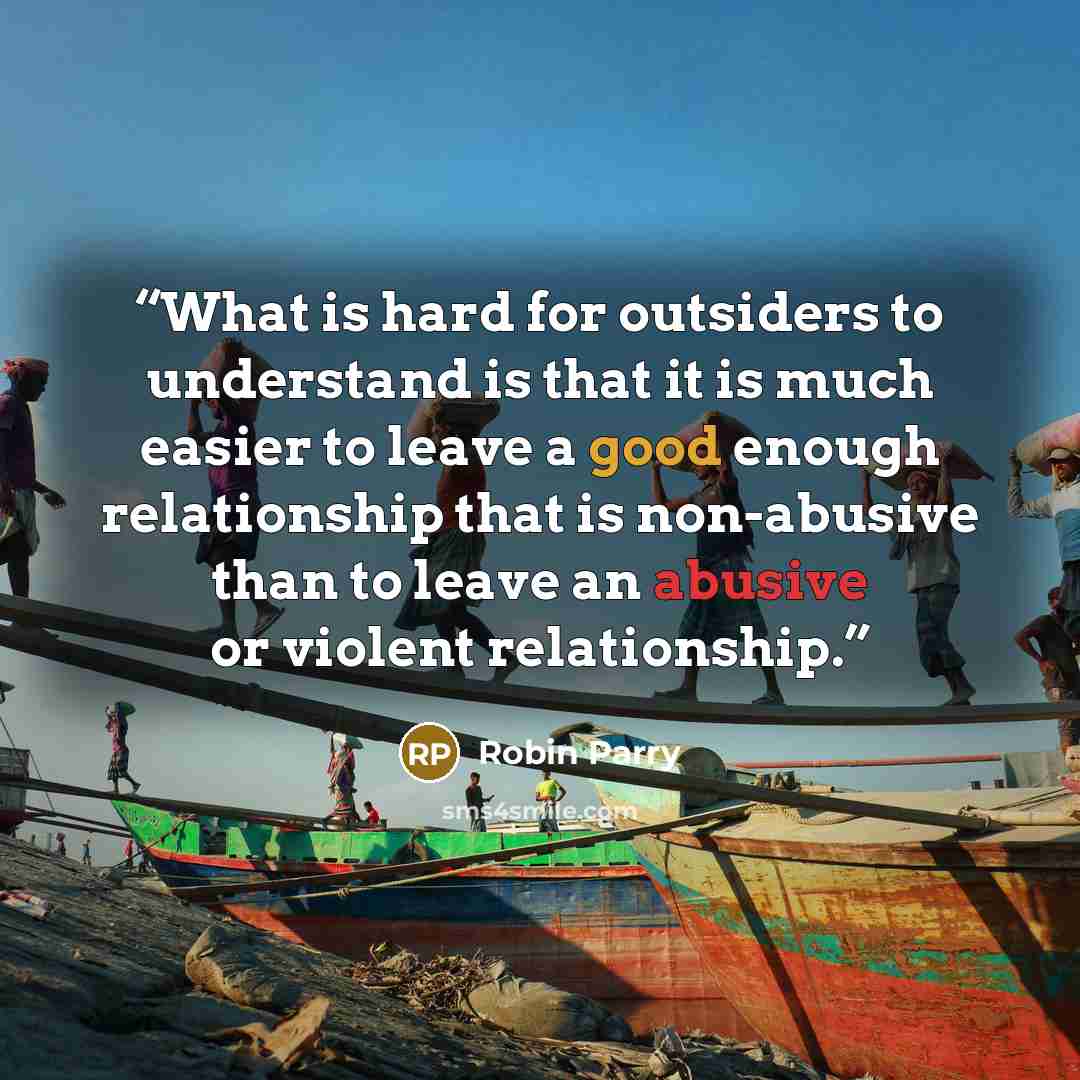 “What is hard for outsiders to understand is that it is much easier to leave a good enough relationship that is non-abusive than to leave an abusive or violent relationship.” quote by Robin Parry