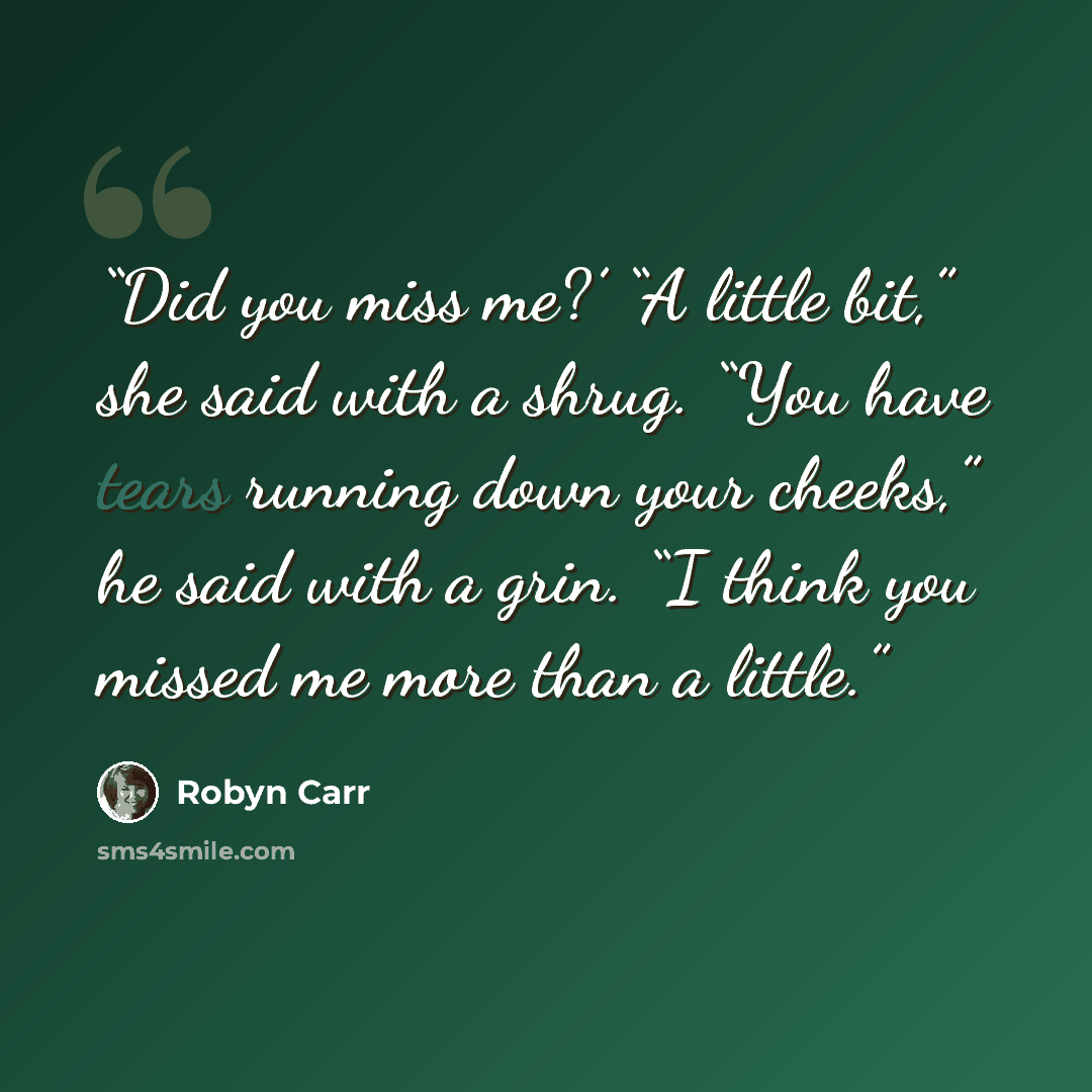 “Did you miss me?’ “A little bit,” she said with a shrug. “You have tears running down your cheeks,” he said with a grin. “I think you missed me more than a little.” quote by Robyn Carr