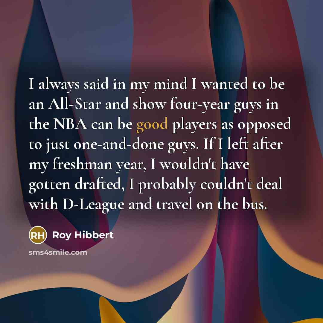 “I always said in my mind I wanted to be an All-Star and show four-year guys in the NBA can be good players as opposed to just one-and-done guys. If I left after my freshman year, I wouldn't have gotten drafted, I probably couldn't deal with D-League and travel on the bus.” quote by Roy Hibbert