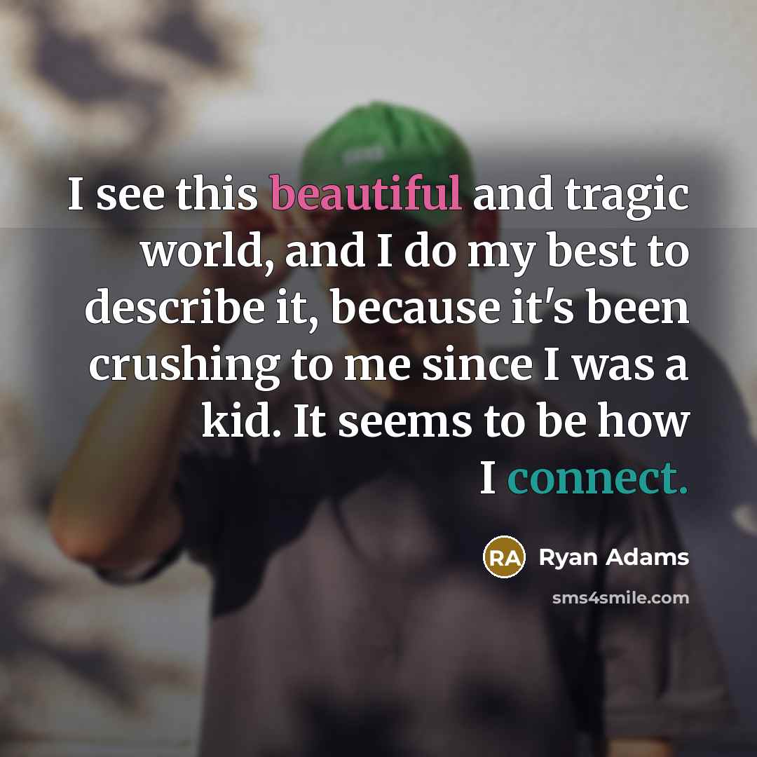 “I see this beautiful and tragic world, and I do my best to describe it, because it's been crushing to me since I was a kid. It seems to be how I connect.” quote by Ryan Adams
