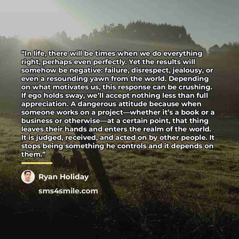 “In life, there will be times when we do everything right, perhaps even perfectly. Yet the results will somehow be negative: failure, disrespect, jealousy, or even a resounding yawn from the world. Depending on what motivates us, this response can be crushing. If ego holds sway, we’ll accept…” quote by Ryan Holiday