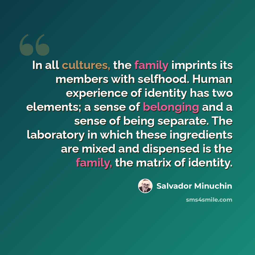 “In all cultures, the family imprints its members with selfhood. Human experience of identity has two elements; a sense of belonging and a sense of being separate. The laboratory in which these ingredients are mixed and dispensed is the family, the matrix of identity.” quote by Salvador Minuchin