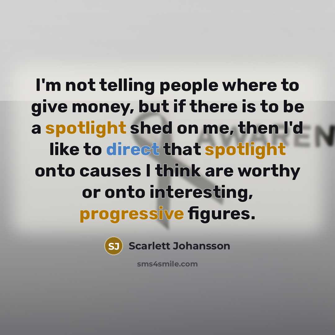 “I'm not telling people where to give money, but if there is to be a spotlight shed on me, then I'd like to direct that spotlight onto causes I think are worthy or onto interesting, progressive figures.” quote by Scarlett Johansson