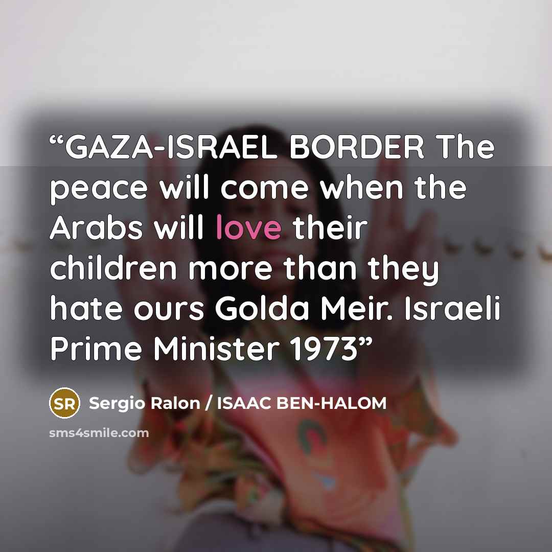 “GAZA-ISRAEL BORDER The peace will come when the Arabs will love their children more than they hate ours Golda Meir. Israeli Prime Minister 1973” quote by Sergio Ralon / ISAAC BEN-HALOM