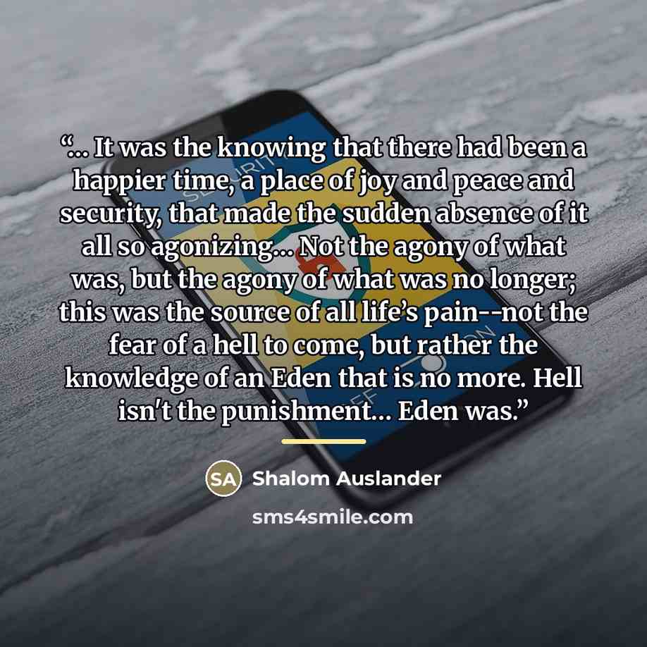 “… It was the knowing that there had been a happier time, a place of joy and peace and security, that made the sudden absence of it all so agonizing… Not the agony of what was, but the agony of what was no longer; this was the source of all life’s pain--not the fear of a hell to come, but rather…” quote by Shalom Auslander