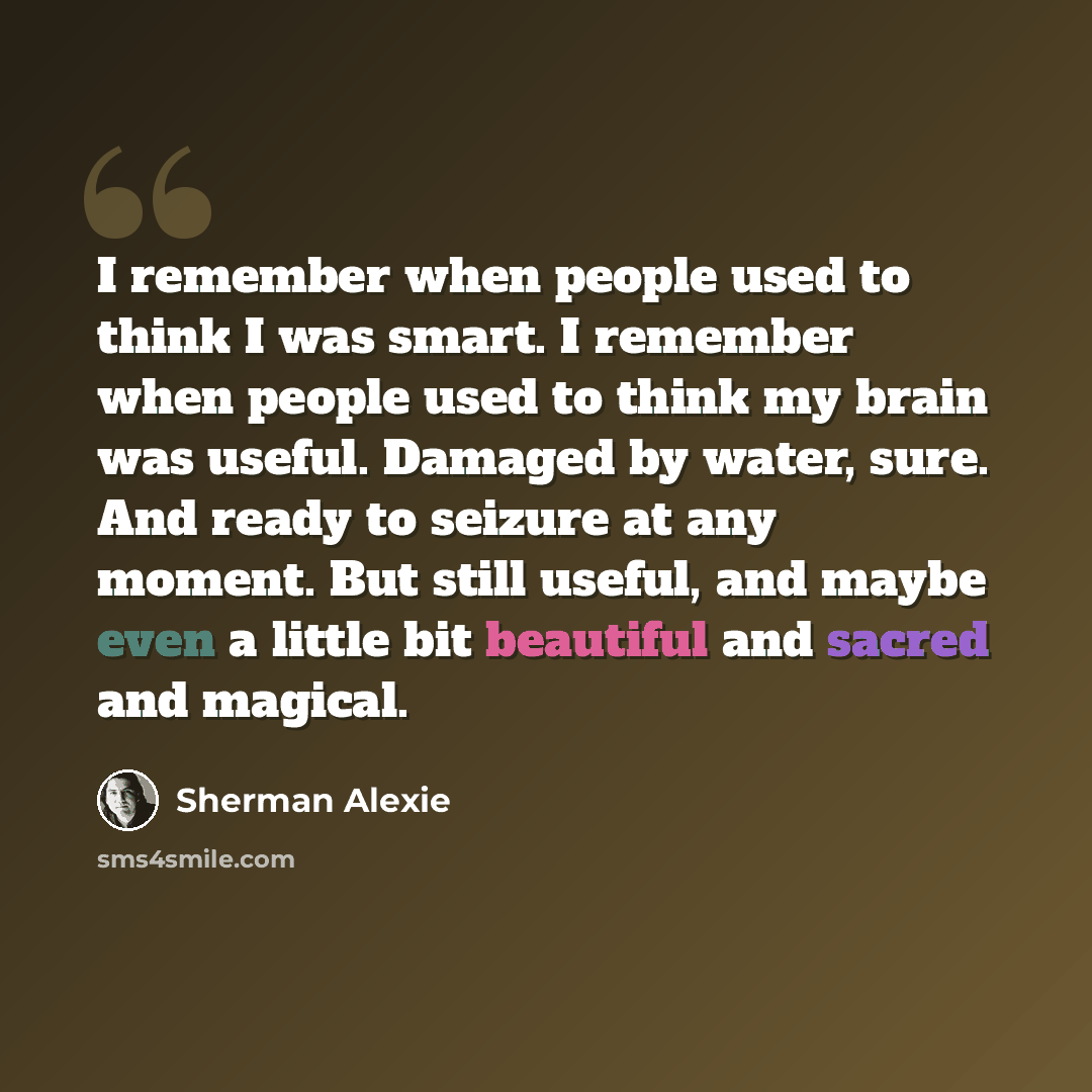 “I remember when people used to think I was smart. I remember when people used to think my brain was useful. Damaged by water, sure. And ready to seizure at any moment. But still useful, and maybe even a little bit beautiful and sacred and magical.” quote by Sherman Alexie