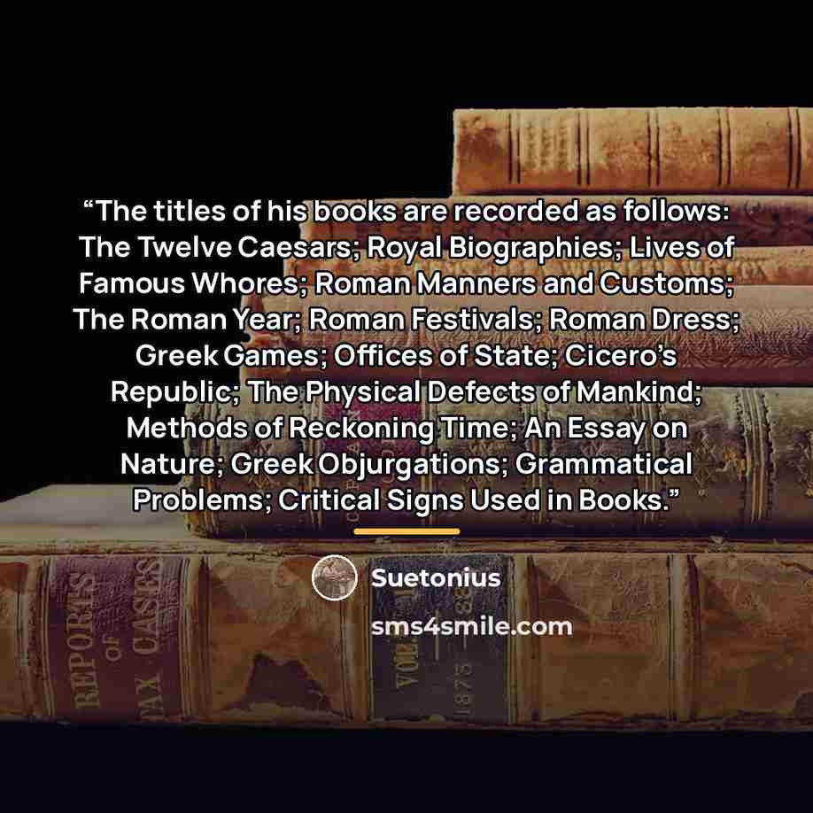 “The titles of his books are recorded as follows: The Twelve Caesars; Royal Biographies; Lives of Famous Whores; Roman Manners and Customs; The Roman Year; Roman Festivals; Roman Dress; Greek Games; Offices of State; Cicero’s Republic; The Physical Defects of Mankind; Methods of Reckoning Time; An…” quote by Suetonius