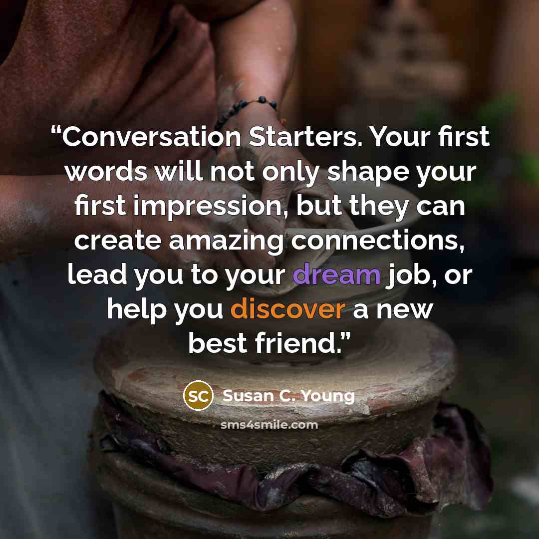 “Conversation Starters. Your first words will not only shape your first impression, but they can create amazing connections, lead you to your dream job, or help you discover a new best friend.” quote by Susan C. Young