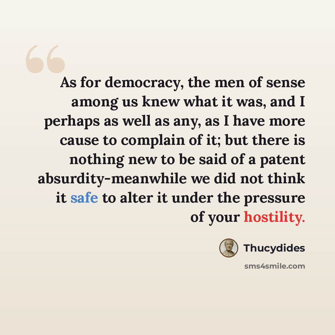 “As for democracy, the men of sense among us knew what it was, and I perhaps as well as any, as I have more cause to complain of it; but there is nothing new to be said of a patent absurdity-meanwhile we did not think it safe to alter it under the pressure of your hostility.” quote by Thucydides