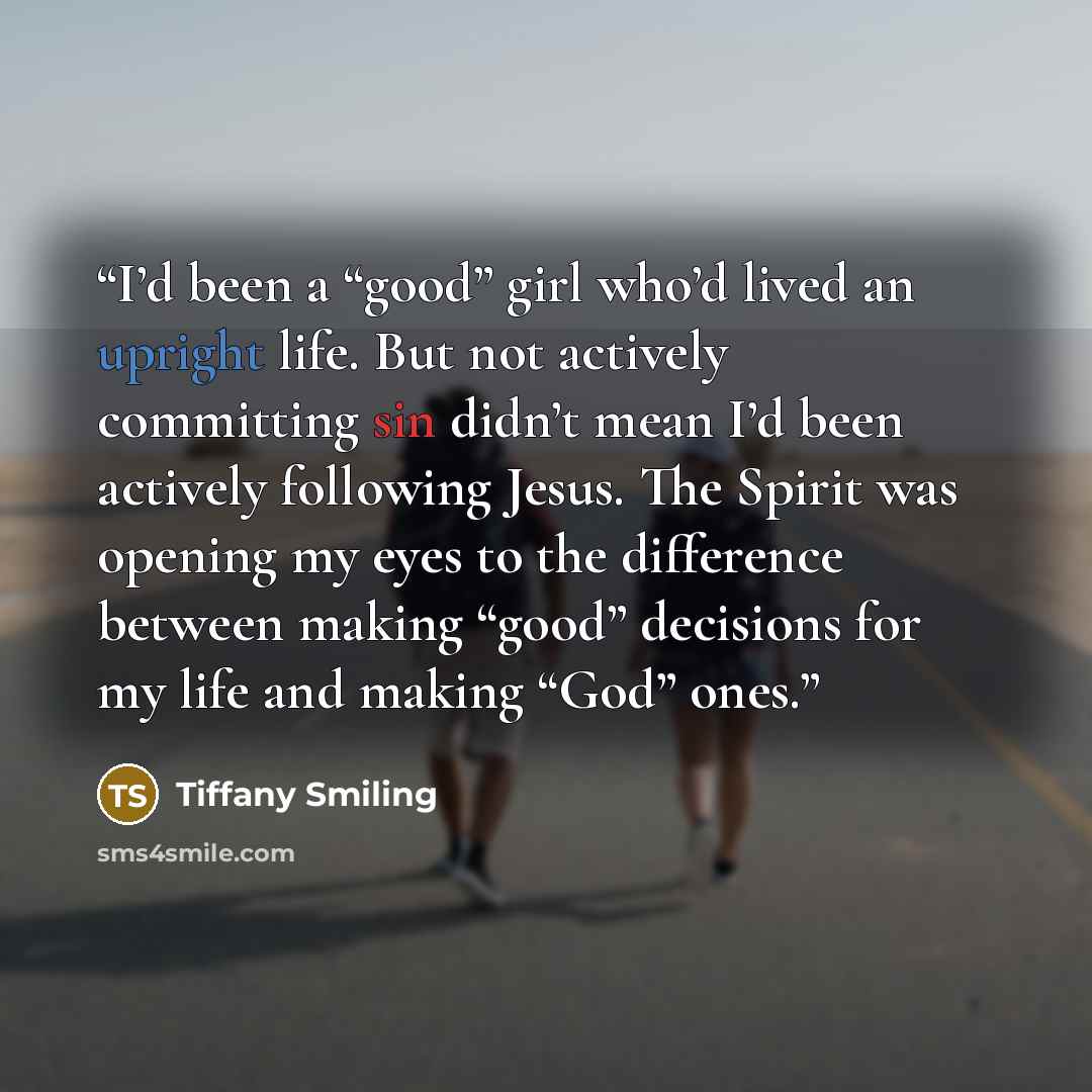 “I’d been a “good” girl who’d lived an upright life. But not actively committing sin didn’t mean I’d been actively following Jesus. The Spirit was opening my eyes to the difference between making “good” decisions for my life and making “God” ones.” quote by Tiffany Smiling