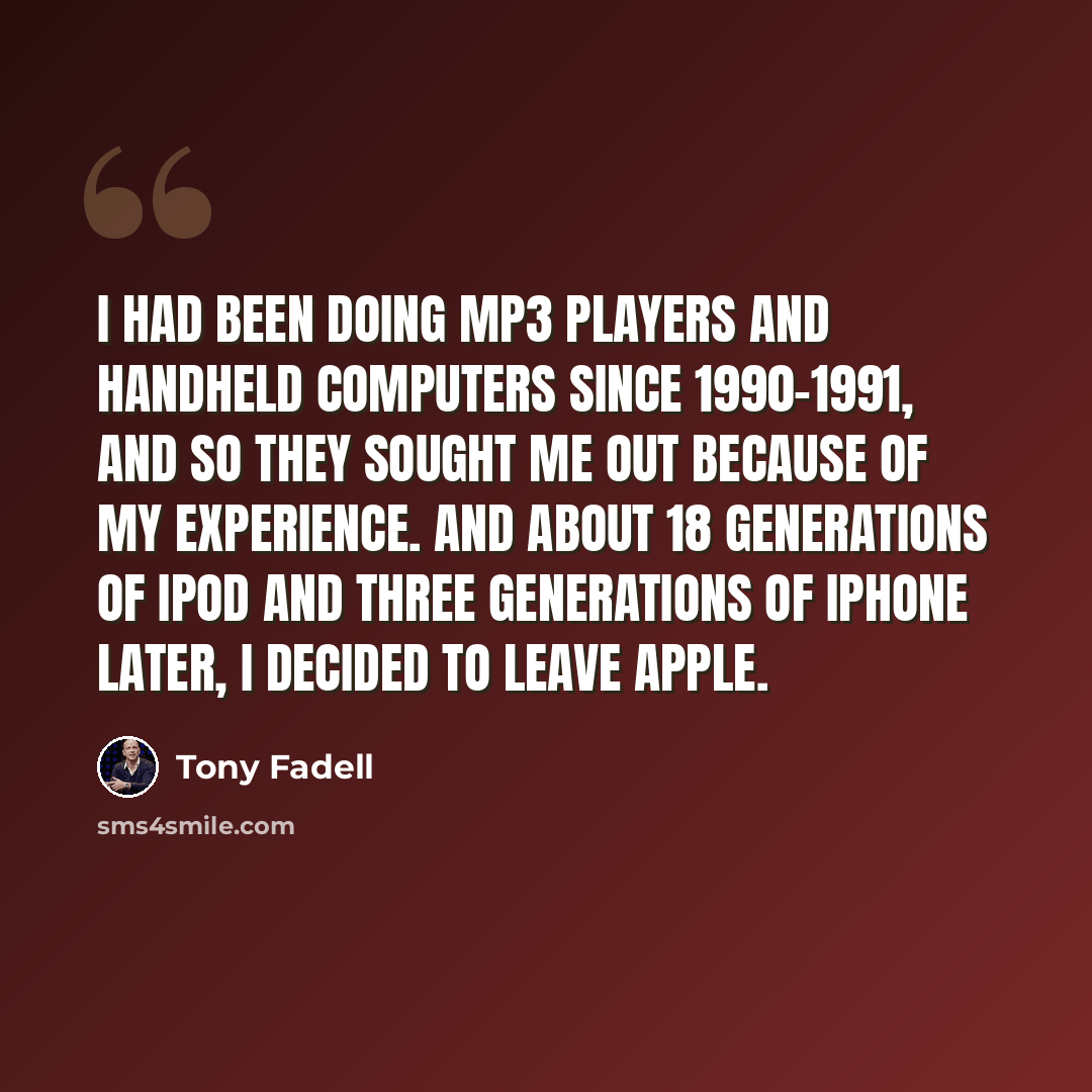 “I had been doing MP3 players and handheld computers since 1990-1991, and so they sought me out because of my experience. And about 18 generations of iPod and three generations of iPhone later, I decided to leave Apple.” quote by Tony Fadell