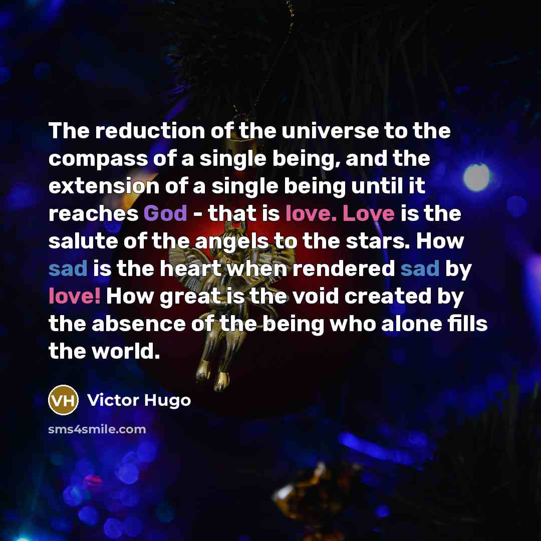“The reduction of the universe to the compass of a single being, and the extension of a single being until it reaches God - that is love. Love is the salute of the angels to the stars. How sad is the heart when rendered sad by love! How great is the void created by the absence of the being who…” quote by Victor Hugo