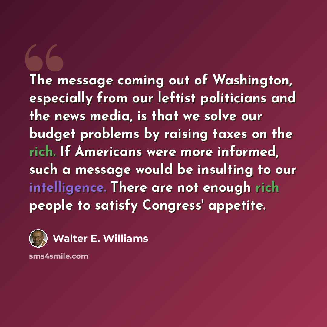 “The message coming out of Washington, especially from our leftist politicians and the news media, is that we solve our budget problems by raising taxes on the rich. If Americans were more informed, such a message would be insulting to our intelligence. There are not enough rich people to satisfy…” quote by Walter E. Williams