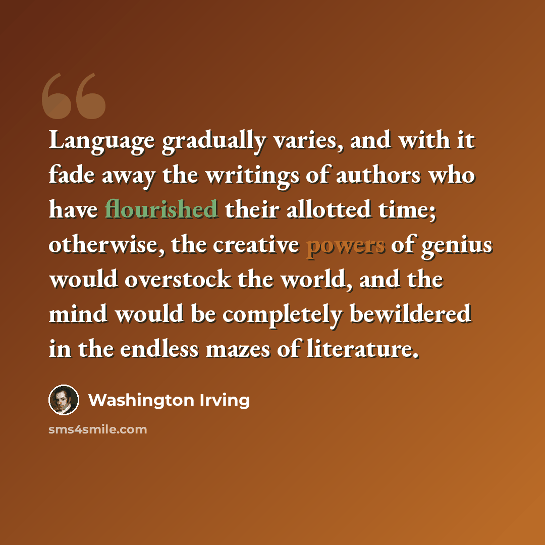 “Language gradually varies, and with it fade away the writings of authors who have flourished their allotted time; otherwise, the creative powers of genius would overstock the world, and the mind would be completely bewildered in the endless mazes of literature.” quote by Washington Irving