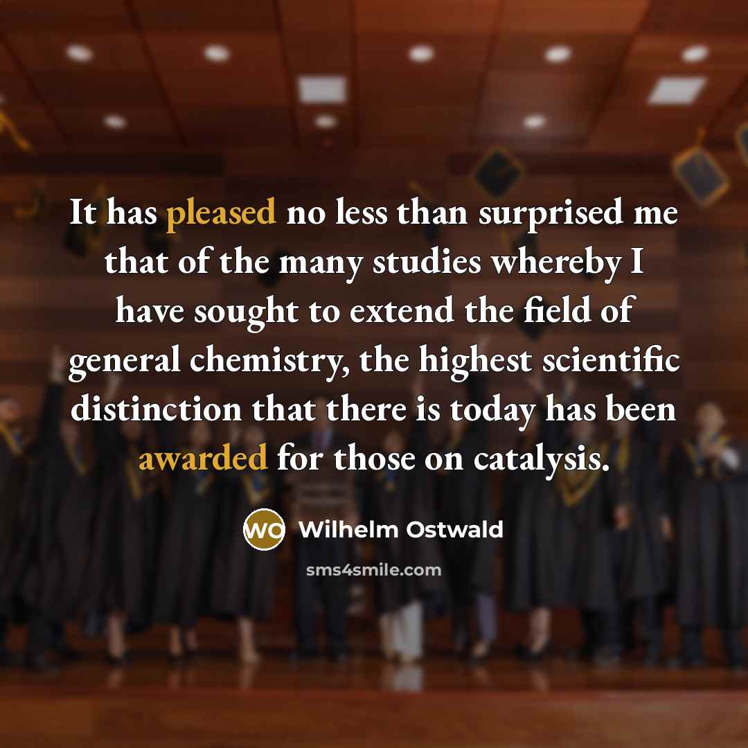 “It has pleased no less than surprised me that of the many studies whereby I have sought to extend the field of general chemistry, the highest scientific distinction that there is today has been awarded for those on catalysis.” quote by Wilhelm Ostwald