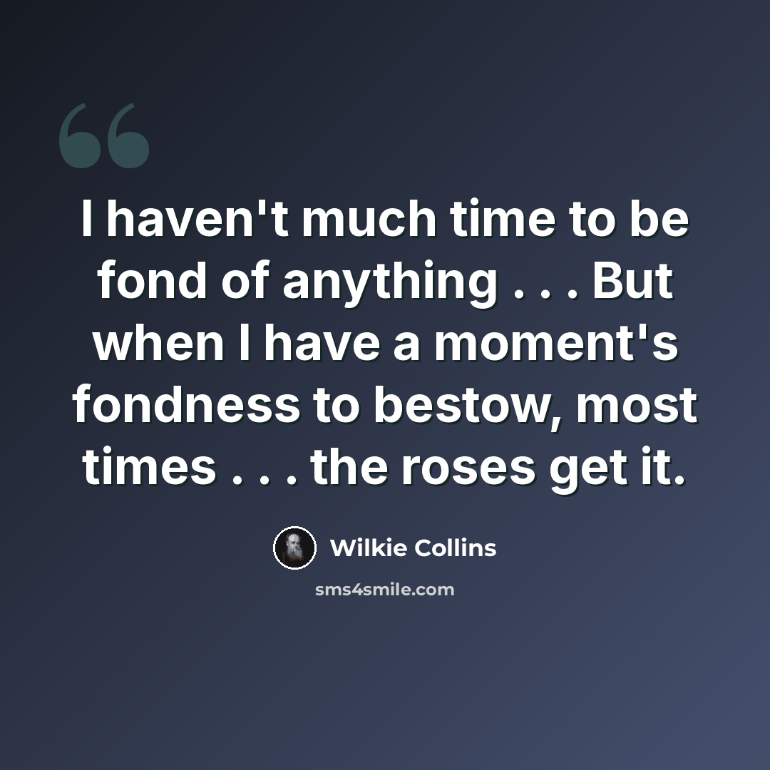 “I haven't much time to be fond of anything . . . But when I have a moment's fondness to bestow, most times . . . the roses get it.” quote by Wilkie Collins