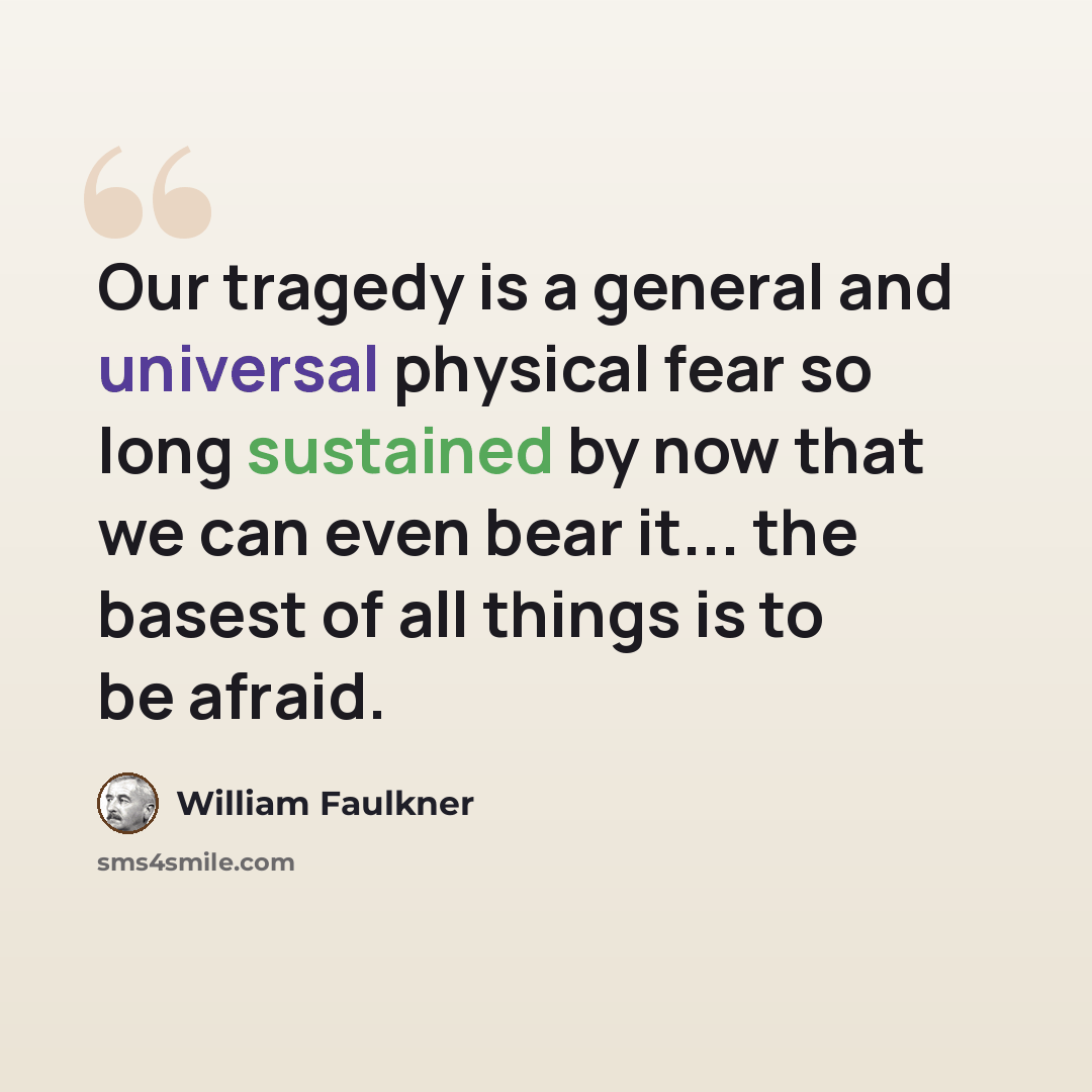 “Our tragedy is a general and universal physical fear so long sustained by now that we can even bear it... the basest of all things is to be afraid.” quote by William Faulkner