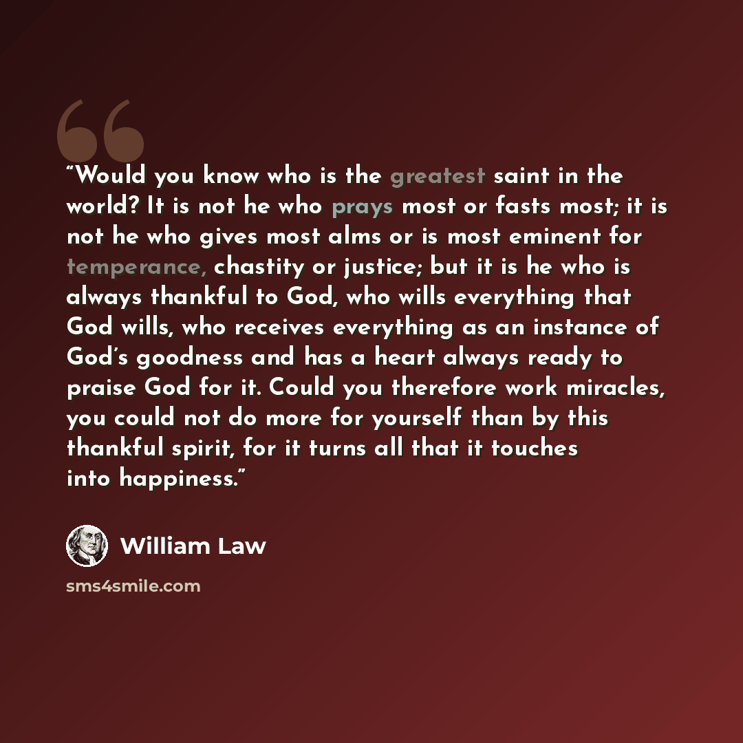 “Would you know who is the greatest saint in the world? It is not he who prays most or fasts most; it is not he who gives most alms or is most eminent for temperance, chastity or justice; but it is he who is always thankful to God, who wills everything that God wills, who receives everything as an…” quote by William Law