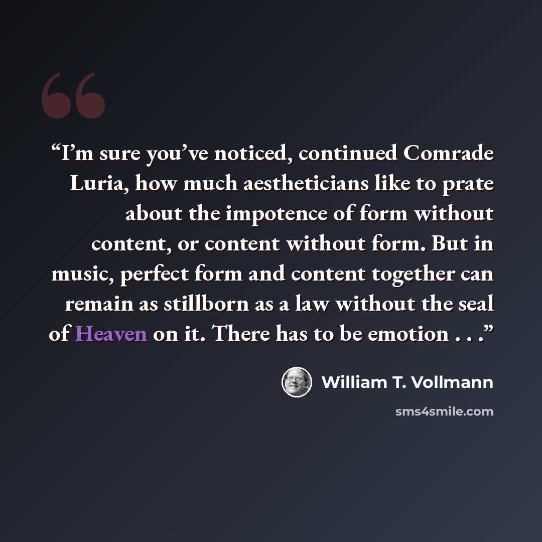 “I’m sure you’ve noticed, continued Comrade Luria, how much aestheticians like to prate about the impotence of form without content, or content without form. But in music, perfect form and content together can remain as stillborn as a law without the seal of Heaven on it. There has to be emotion…” quote by William T. Vollmann