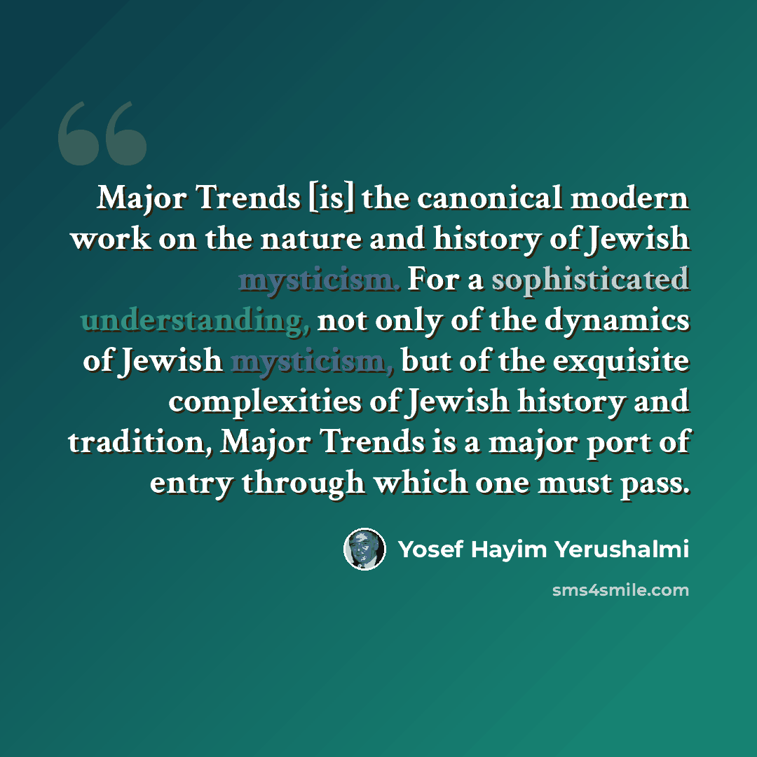 “Major Trends [is] the canonical modern work on the nature and history of Jewish mysticism. For a sophisticated understanding, not only of the dynamics of Jewish mysticism, but of the exquisite complexities of Jewish history and tradition, Major Trends is a major port of entry through which one…” quote by Yosef Hayim Yerushalmi