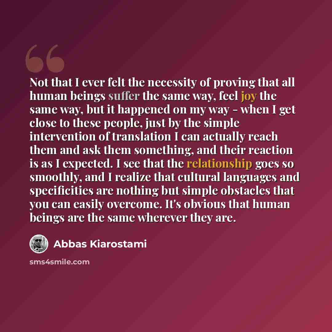 “Not that I ever felt the necessity of proving that all human beings suffer the same way, feel joy the same way, but it happened on my way - when I get close to these people, just by the simple intervention of translation I can actually reach them and ask them something, and their reaction is as I…” quote by Abbas Kiarostami