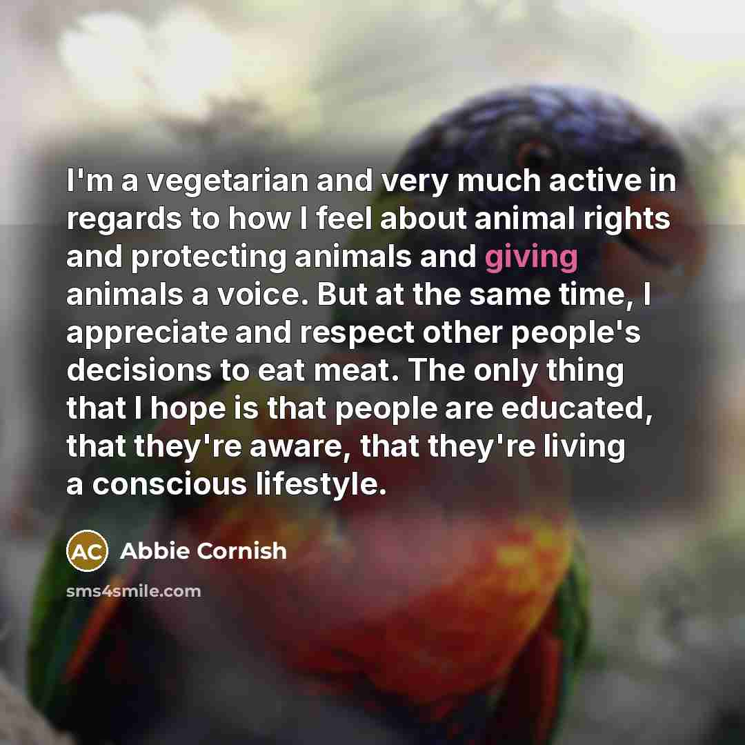 “I'm a vegetarian and very much active in regards to how I feel about animal rights and protecting animals and giving animals a voice. But at the same time, I appreciate and respect other people's decisions to eat meat. The only thing that I hope is that people are educated, that they're aware…” quote by Abbie Cornish
