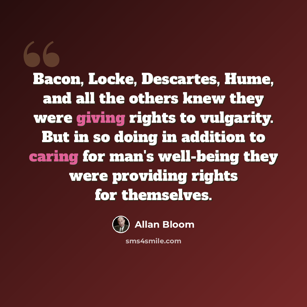 “Bacon, Locke, Descartes, Hume, and all the others knew they were giving rights to vulgarity. But in so doing in addition to caring for man's well-being they were providing rights for themselves.” quote by Allan Bloom