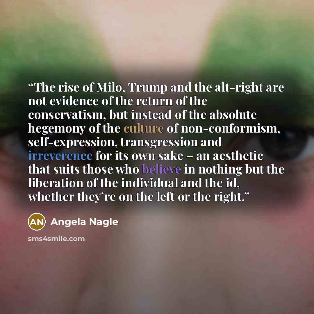 “The rise of Milo, Trump and the alt-right are not evidence of the return of the conservatism, but instead of the absolute hegemony of the culture of non-conformism, self-expression, transgression and irreverence for its own sake – an aesthetic that suits those who believe in nothing but the…” quote by Angela Nagle