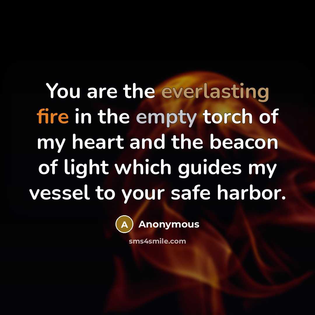 “You are the everlasting fire in the empty torch of my heart and the beacon of light which guides my vessel to your safe harbor.” quote by Anonymous