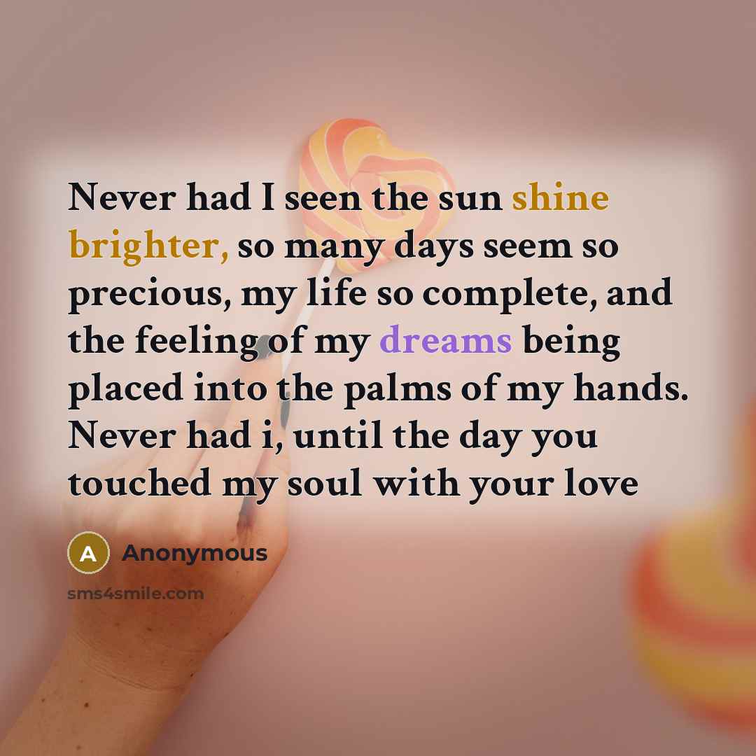 “Never had I seen the sun shine brighter, so many days seem so precious, my life so complete, and the feeling of my dreams being placed into the palms of my hands. Never had i, until the day you touched my soul with your love” quote by Anonymous