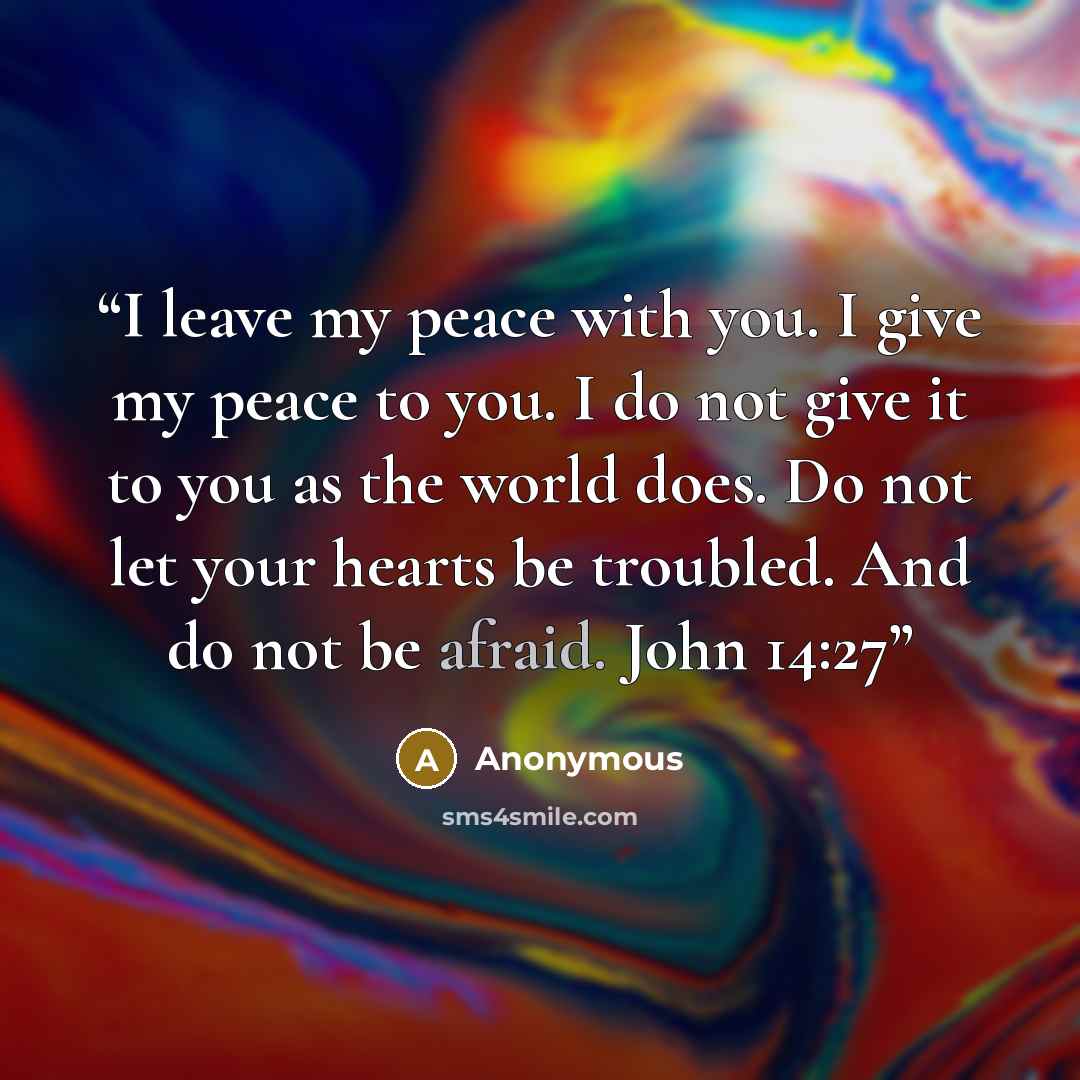 “I leave my peace with you. I give my peace to you. I do not give it to you as the world does. Do not let your hearts be troubled. And do not be afraid. John 14:27” quote by Anonymous