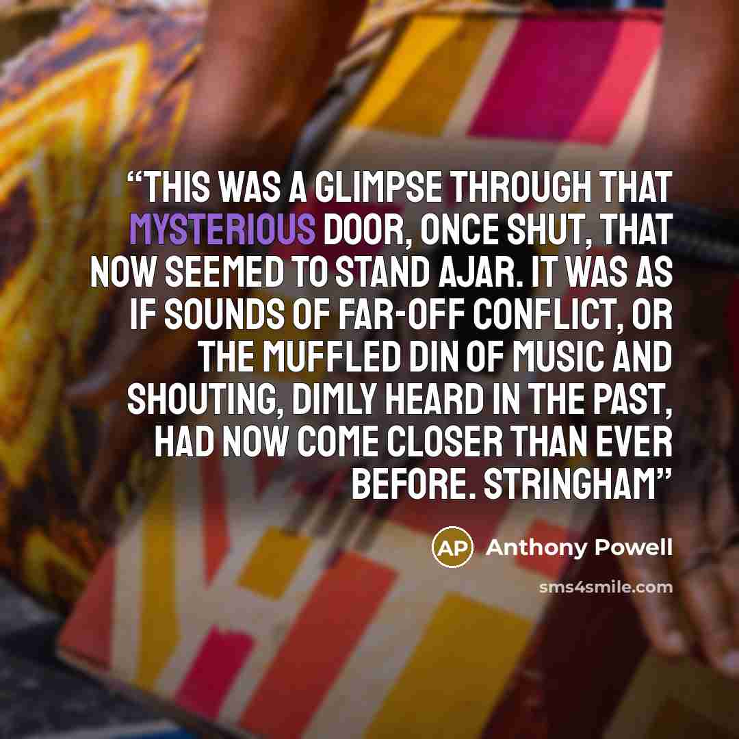 “This was a glimpse through that mysterious door, once shut, that now seemed to stand ajar. It was as if sounds of far-off conflict, or the muffled din of music and shouting, dimly heard in the past, had now come closer than ever before. Stringham” quote by Anthony Powell