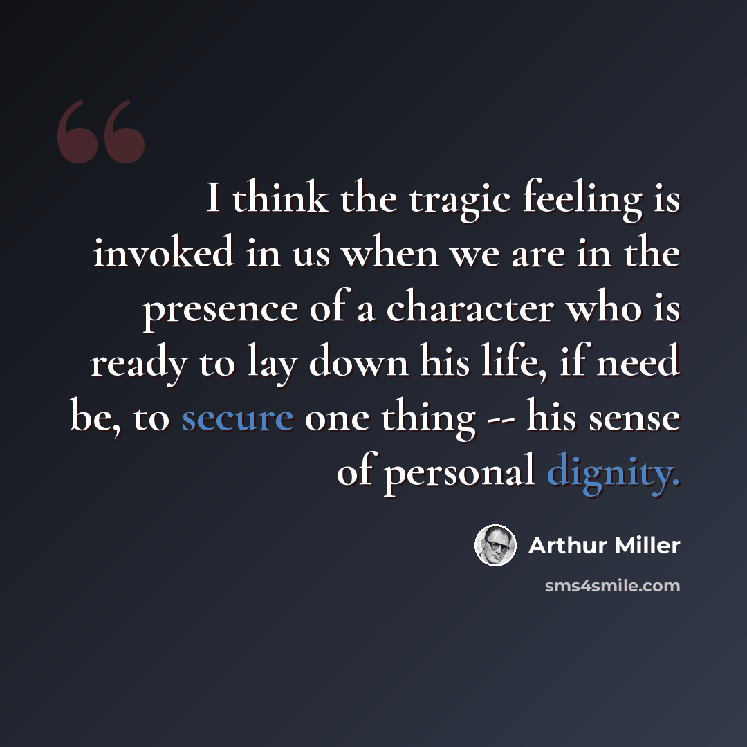“I think the tragic feeling is invoked in us when we are in the presence of a character who is ready to lay down his life, if need be, to secure one thing -- his sense of personal dignity.” quote by Arthur Miller