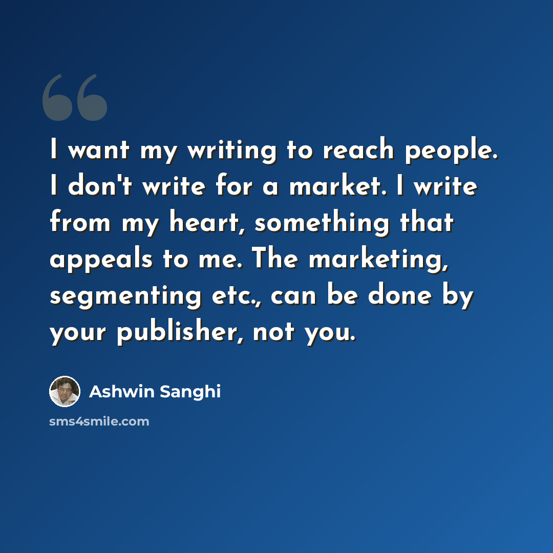“I want my writing to reach people. I don't write for a market. I write from my heart, something that appeals to me. The marketing, segmenting etc., can be done by your publisher, not you.” quote by Ashwin Sanghi