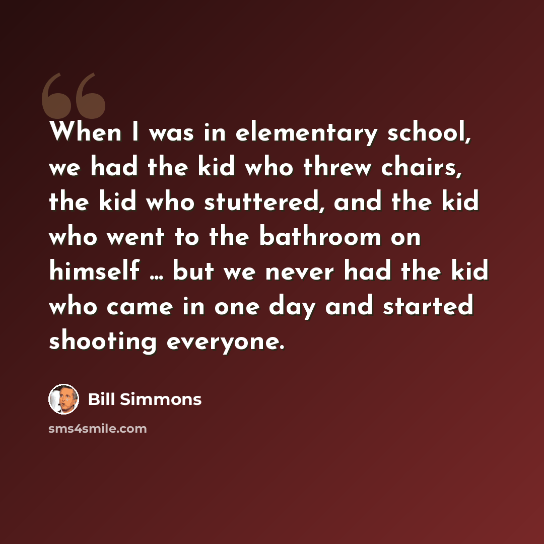 “When I was in elementary school, we had the kid who threw chairs, the kid who stuttered, and the kid who went to the bathroom on himself ... but we never had the kid who came in one day and started shooting everyone.” quote by Bill Simmons