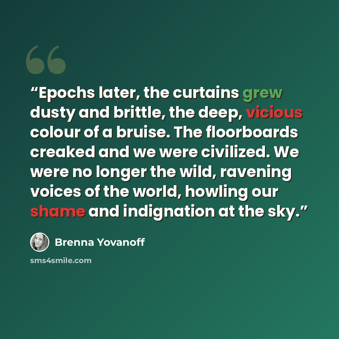 “Epochs later, the curtains grew dusty and brittle, the deep, vicious colour of a bruise. The floorboards creaked and we were civilized. We were no longer the wild, ravening voices of the world, howling our shame and indignation at the sky.” quote by Brenna Yovanoff