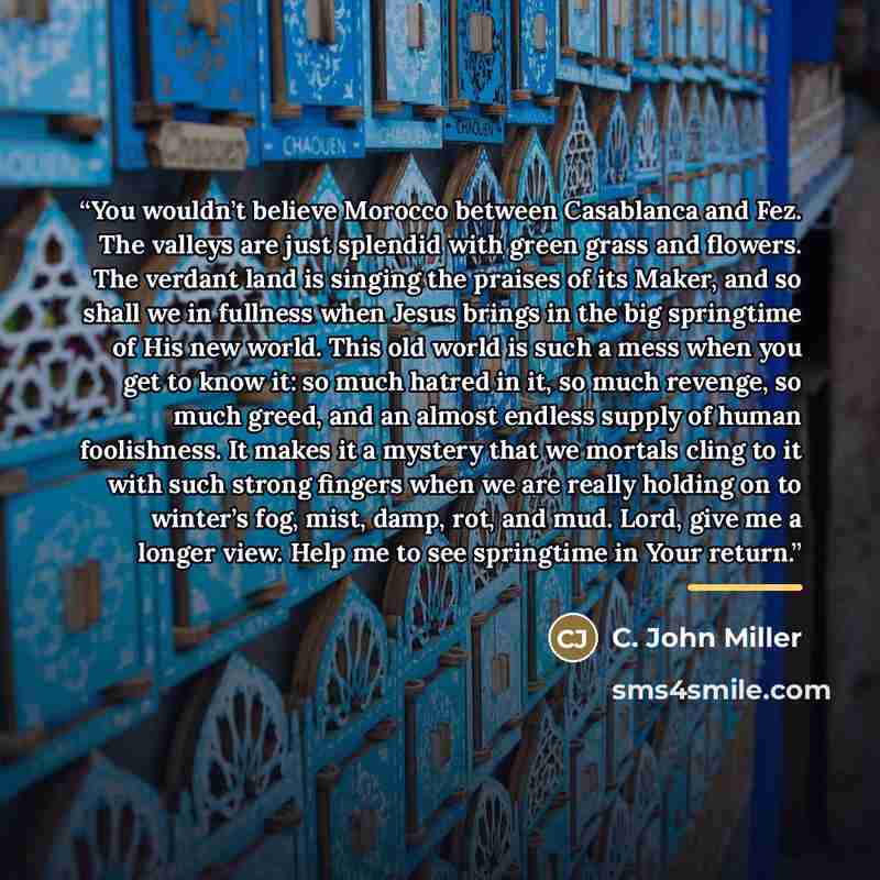 “You wouldn’t believe Morocco between Casablanca and Fez. The valleys are just splendid with green grass and flowers. The verdant land is singing the praises of its Maker, and so shall we in fullness when Jesus brings in the big springtime of His new world. This old world is such a mess when you…” quote by C. John Miller
