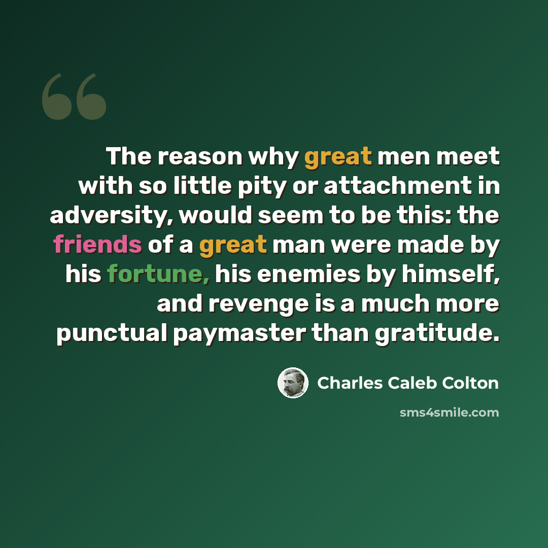 “The reason why great men meet with so little pity or attachment in adversity, would seem to be this: the friends of a great man were made by his fortune, his enemies by himself, and revenge is a much more punctual paymaster than gratitude.” quote by Charles Caleb Colton